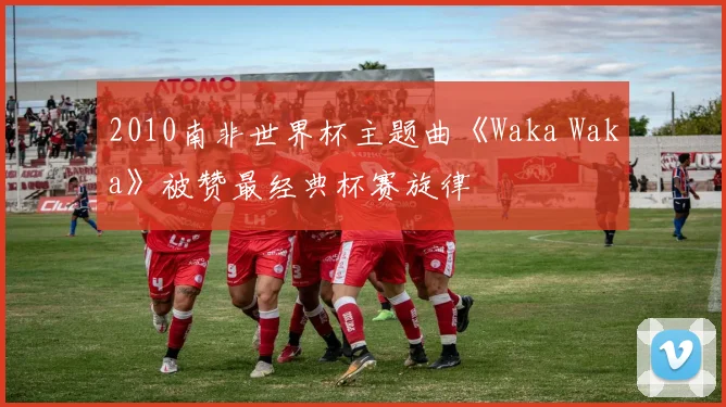 2010南非世界杯主题曲《Waka Waka》被赞最经典杯赛旋律