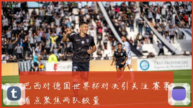 巴西对德国世界杯对决引关注 赛事看点聚焦两队较量
