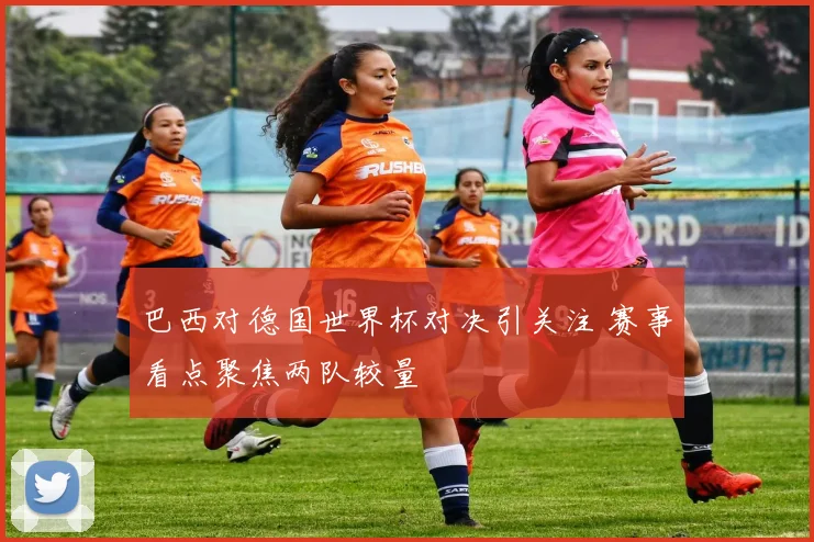 巴西对德国世界杯对决引关注 赛事看点聚焦两队较量