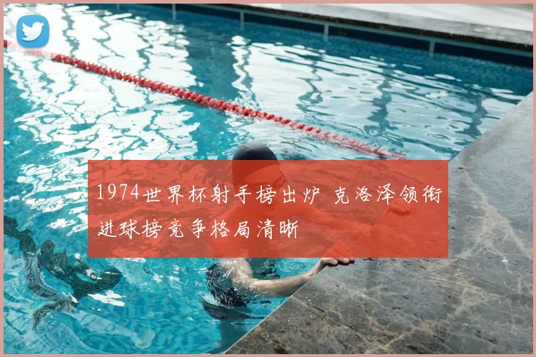 1974世界杯射手榜出炉 克洛泽领衔进球榜竞争格局清晰